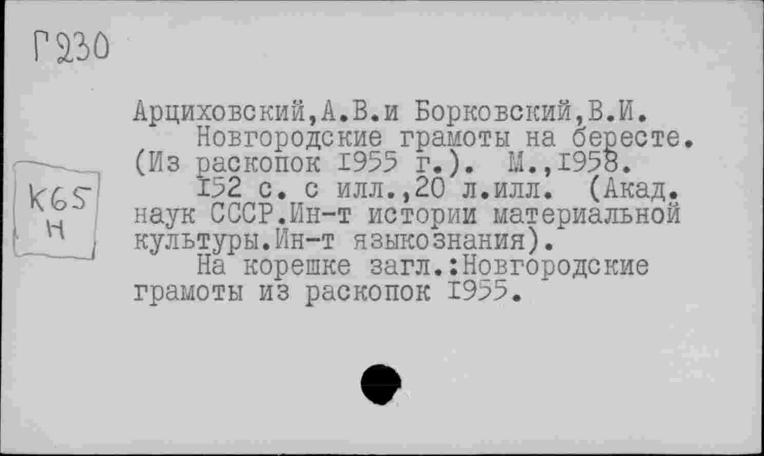 ﻿Г230
Арциховский,А.В.и Борковский,В.И.
Новгородские грамоты на бересте. (Из раскопок 1955 г.). М.,1958.
152 с. с илл.,20 л.илл. (Акад, наук СССР.Ин-т истории материальной культуры.Ин-т языкознания).
На корешке загл.: Новгородские грамоты из раскопок 1955.